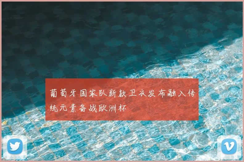 葡萄牙国家队新款卫衣发布融入传统元素备战欧洲杯